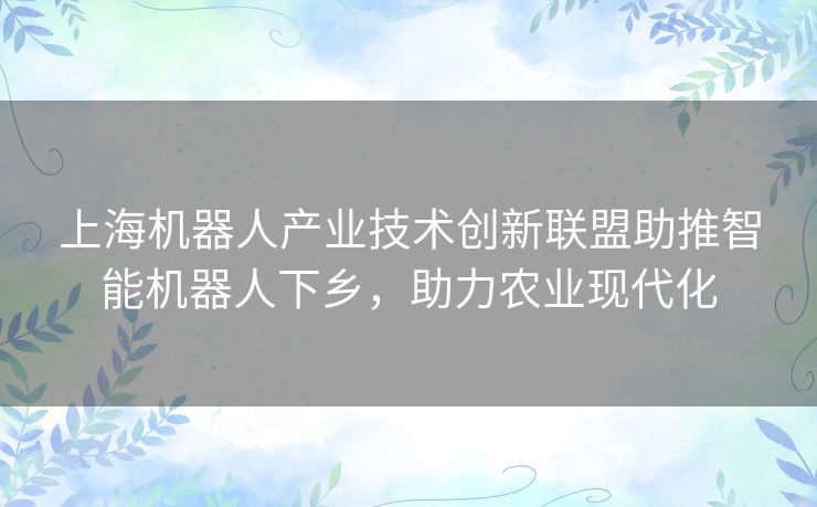 上海机器人产业技术创新联盟助推智能机器人下乡，助力农业现代化