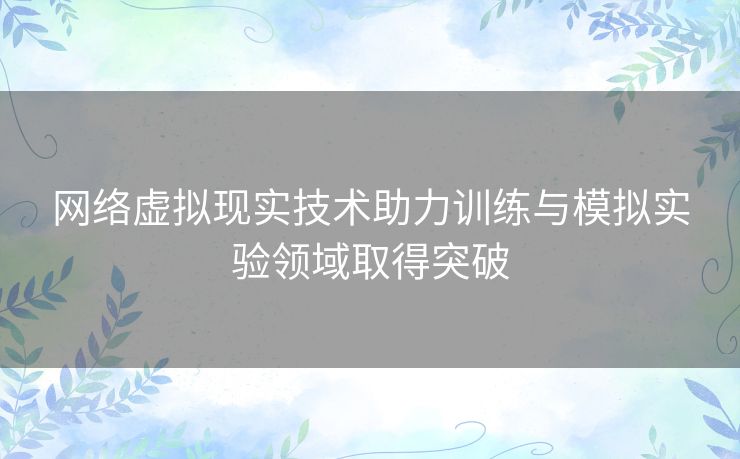 网络虚拟现实技术助力训练与模拟实验领域取得突破