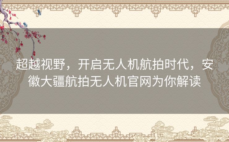 超越视野，开启无人机航拍时代，安徽大疆航拍无人机官网为你解读