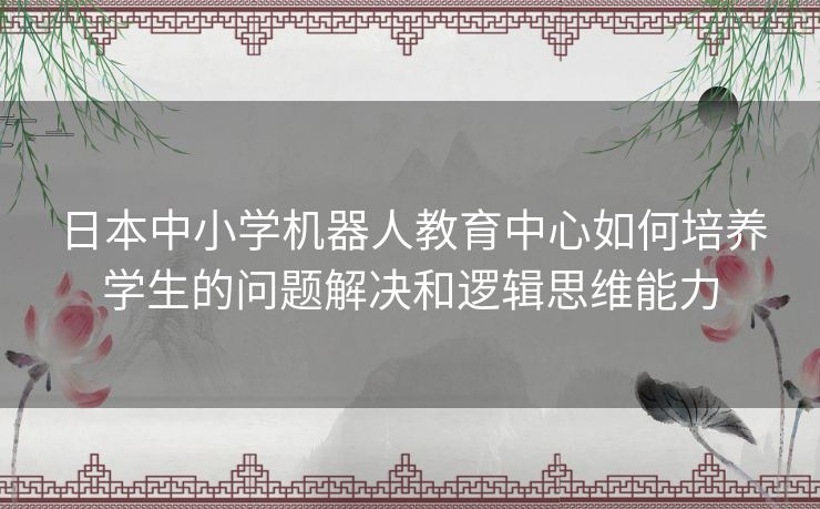 日本中小学机器人教育中心如何培养学生的问题解决和逻辑思维能力