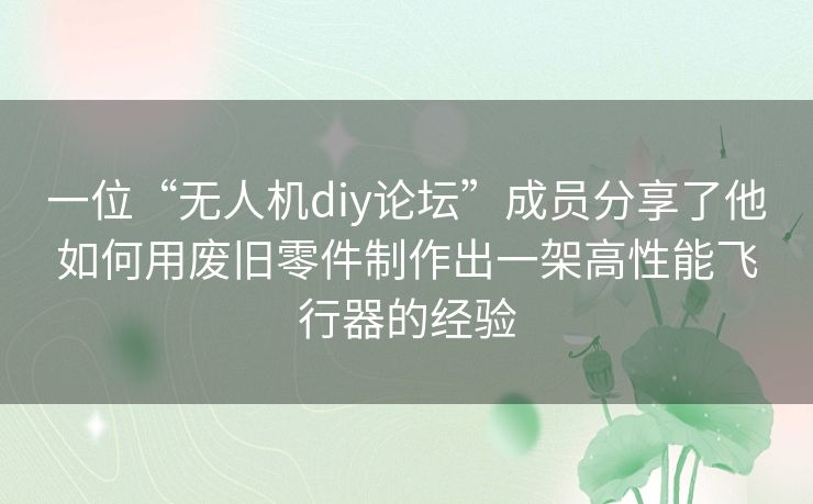 一位“无人机diy论坛”成员分享了他如何用废旧零件制作出一架高性能飞行器的经验