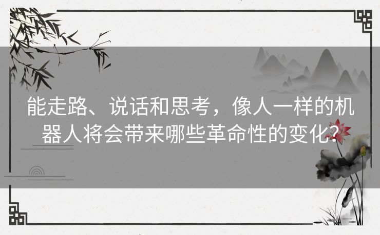 能走路、说话和思考，像人一样的机器人将会带来哪些革命性的变化？