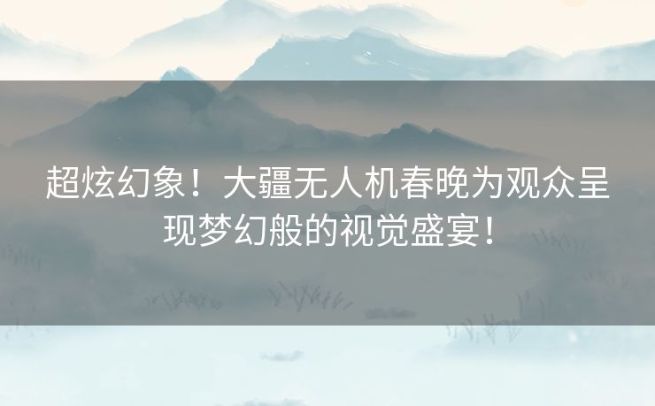 超炫幻象！大疆无人机春晚为观众呈现梦幻般的视觉盛宴！