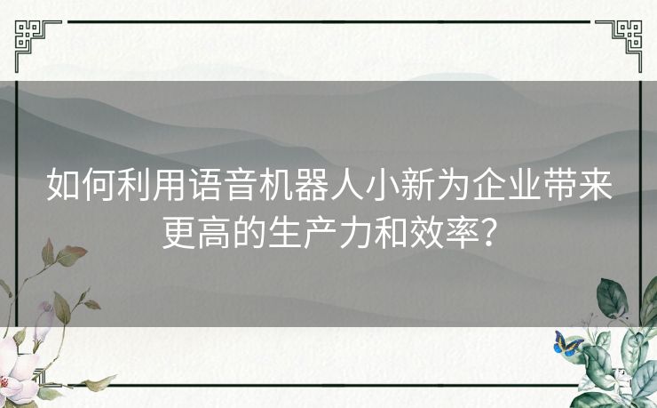 如何利用语音机器人小新为企业带来更高的生产力和效率？