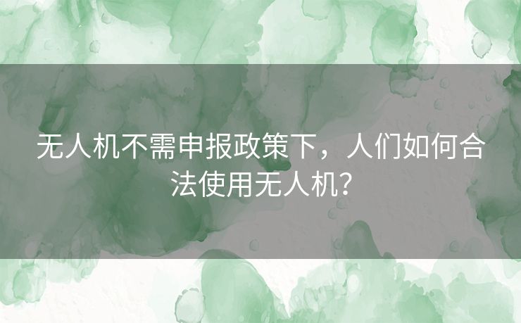 无人机不需申报政策下，人们如何合法使用无人机？