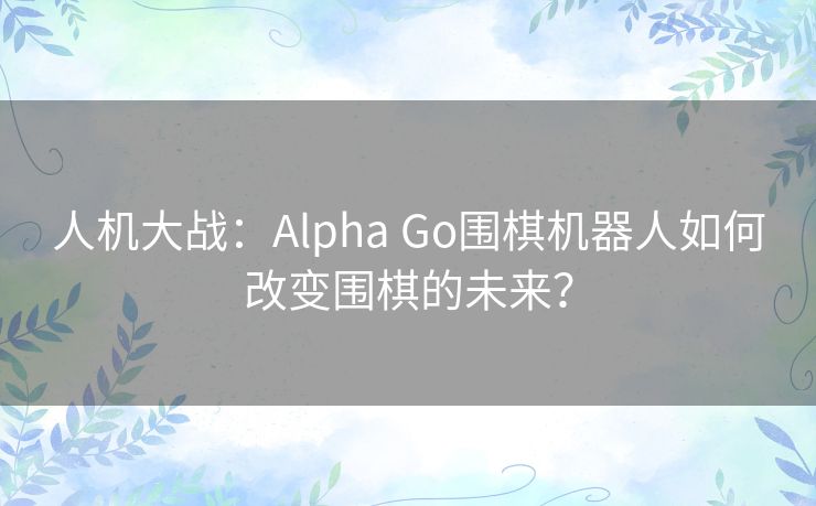 人机大战：Alpha Go围棋机器人如何改变围棋的未来？