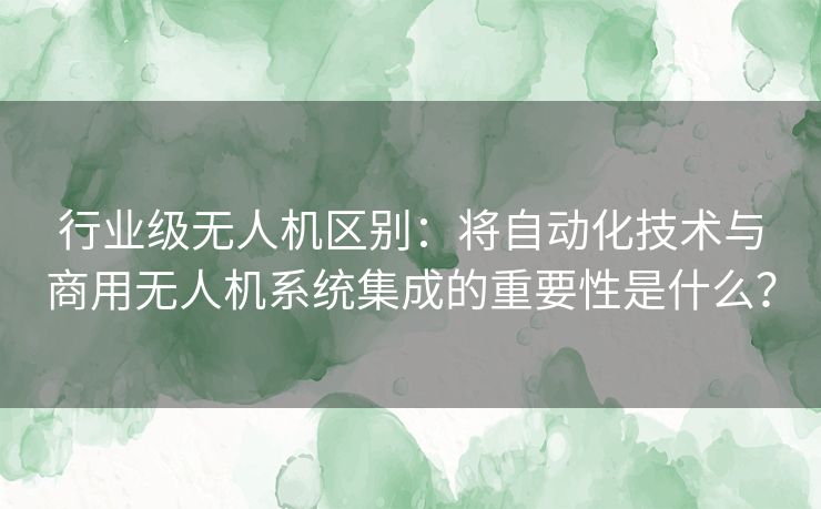 行业级无人机区别：将自动化技术与商用无人机系统集成的重要性是什么？