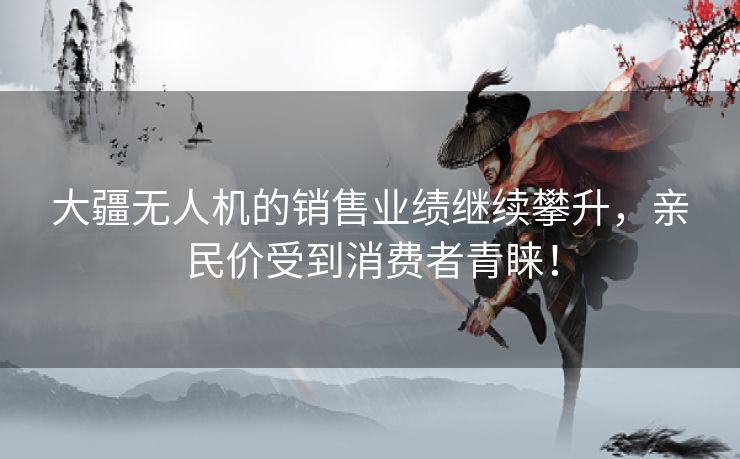 大疆无人机的销售业绩继续攀升，亲民价受到消费者青睐！