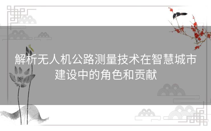 解析无人机公路测量技术在智慧城市建设中的角色和贡献