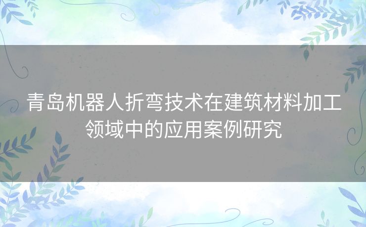 青岛机器人折弯技术在建筑材料加工领域中的应用案例研究