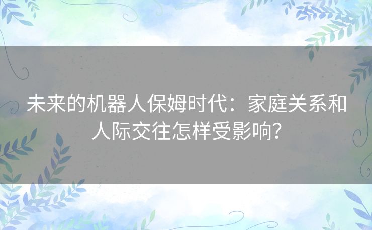 未来的机器人保姆时代：家庭关系和人际交往怎样受影响？