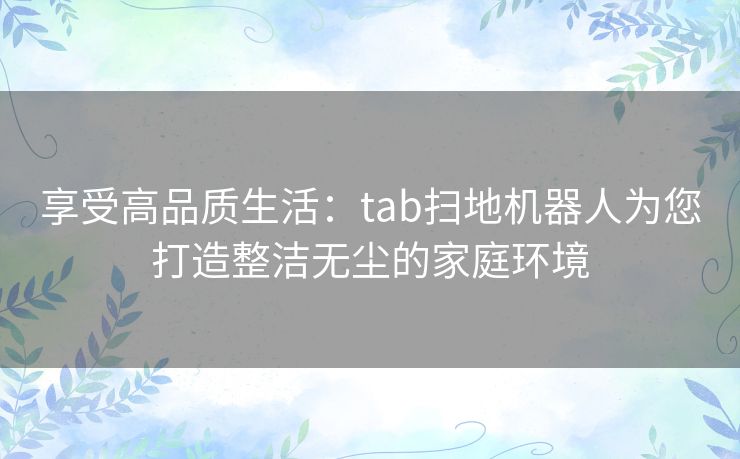 享受高品质生活：tab扫地机器人为您打造整洁无尘的家庭环境