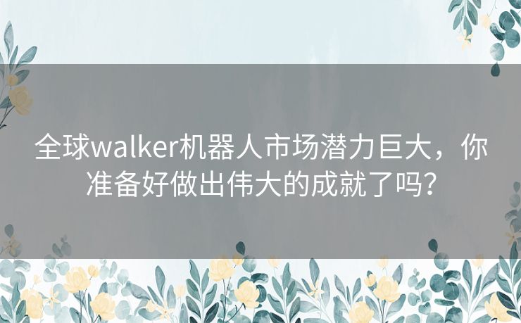 全球walker机器人市场潜力巨大，你准备好做出伟大的成就了吗？