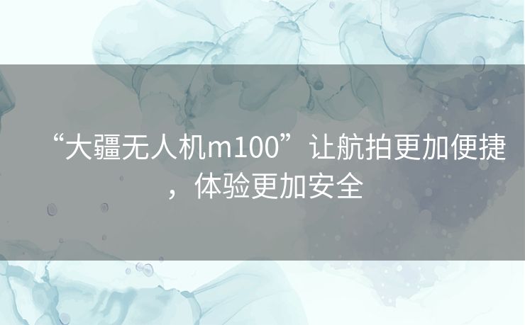 “大疆无人机m100”让航拍更加便捷，体验更加安全