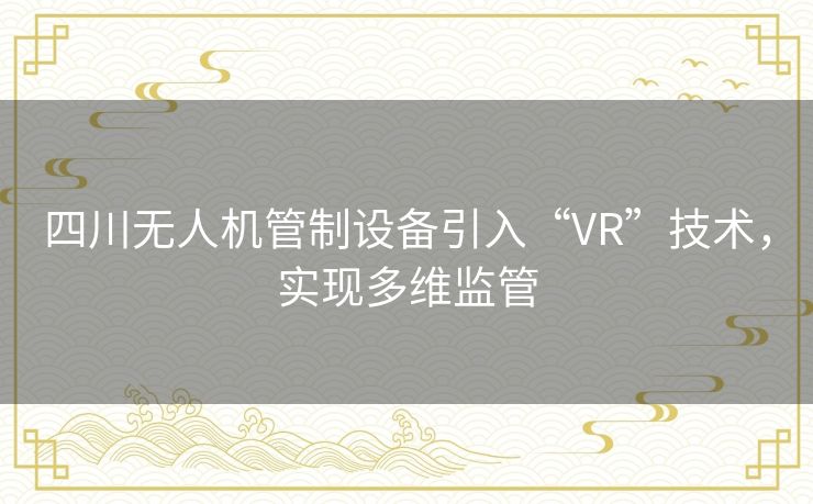 四川无人机管制设备引入“VR”技术，实现多维监管