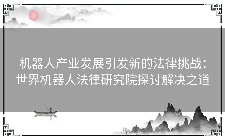 机器人产业发展引发新的法律挑战：世界机器人法律研究院探讨解决之道