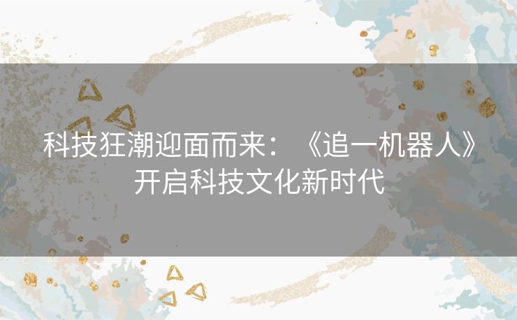 科技狂潮迎面而来：《追一机器人》开启科技文化新时代