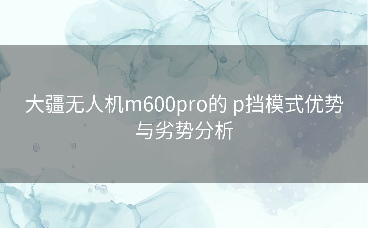 大疆无人机m600pro的 p挡模式优势与劣势分析