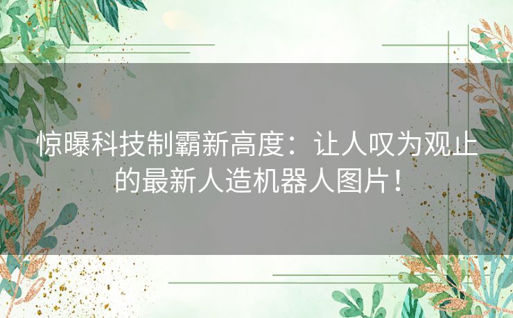 惊曝科技制霸新高度：让人叹为观止的最新人造机器人图片！