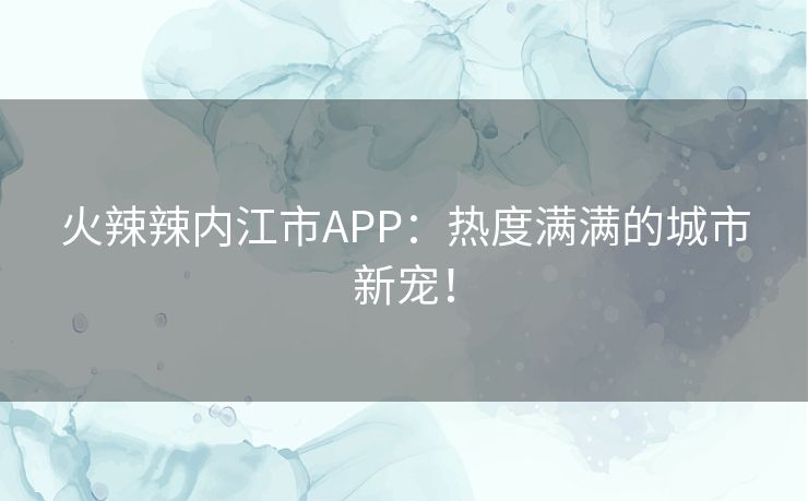 火辣辣内江市APP：热度满满的城市新宠！