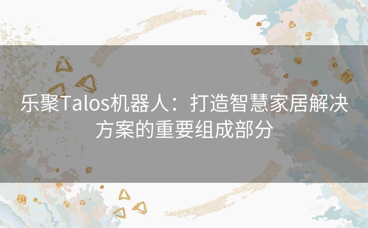 乐聚Talos机器人：打造智慧家居解决方案的重要组成部分