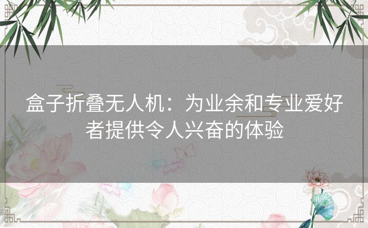 盒子折叠无人机：为业余和专业爱好者提供令人兴奋的体验