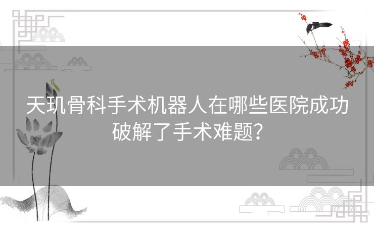 天玑骨科手术机器人在哪些医院成功破解了手术难题？