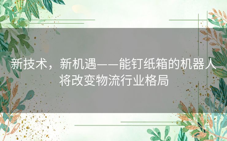 新技术，新机遇——能钉纸箱的机器人将改变物流行业格局