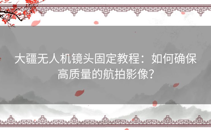 大疆无人机镜头固定教程：如何确保高质量的航拍影像？