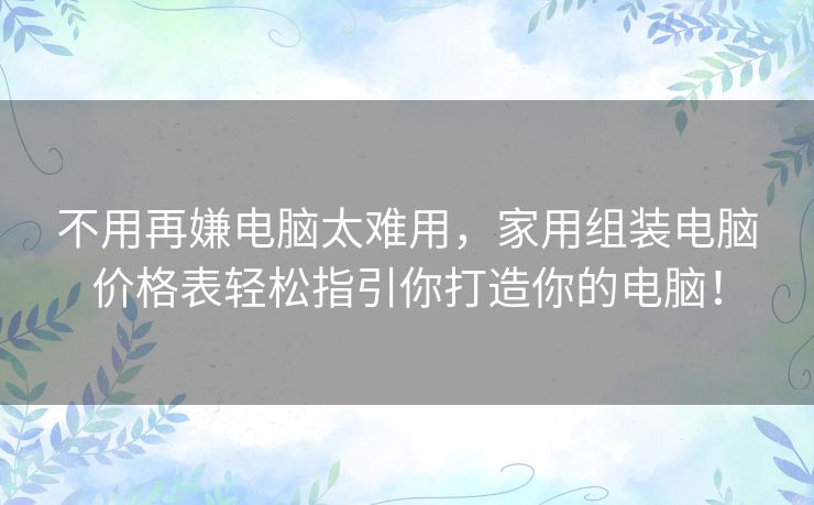 不用再嫌电脑太难用，家用组装电脑价格表轻松指引你打造你的电脑！