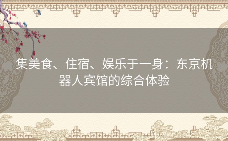 集美食、住宿、娱乐于一身：东京机器人宾馆的综合体验