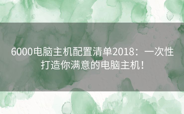 6000电脑主机配置清单2018：一次性打造你满意的电脑主机！