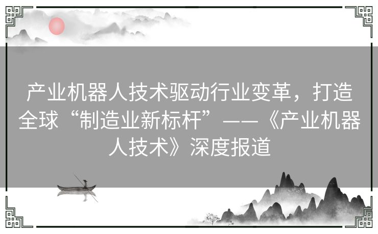 产业机器人技术驱动行业变革，打造全球“制造业新标杆”——《产业机器人技术》深度报道