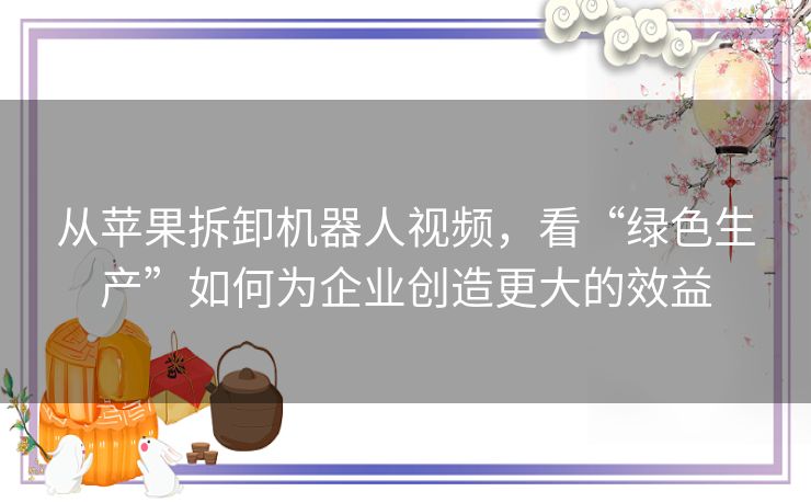 从苹果拆卸机器人视频，看“绿色生产”如何为企业创造更大的效益