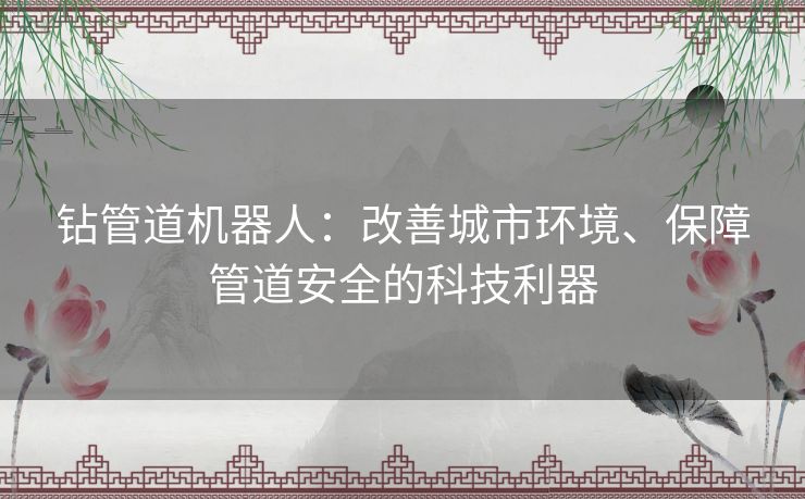 钻管道机器人：改善城市环境、保障管道安全的科技利器