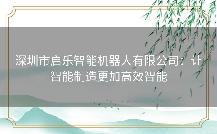 深圳市启乐智能机器人有限公司：让智能制造更加高效智能