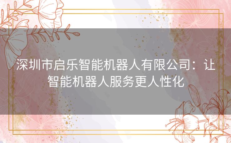 深圳市启乐智能机器人有限公司：让智能机器人服务更人性化