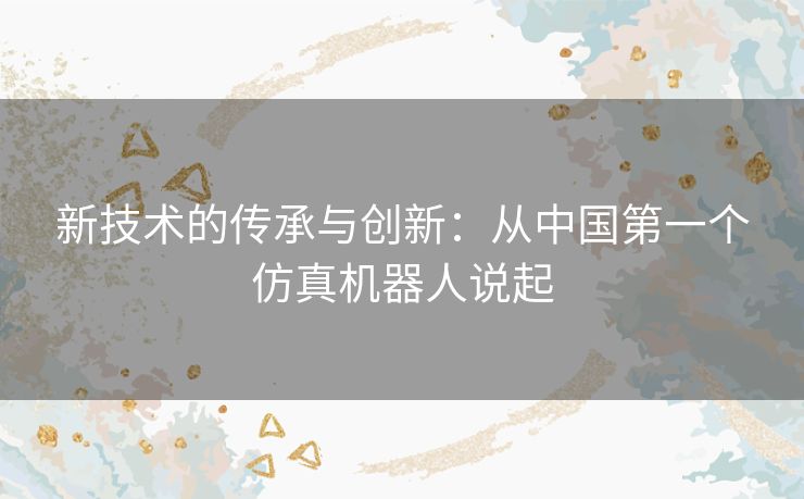 新技术的传承与创新：从中国第一个仿真机器人说起