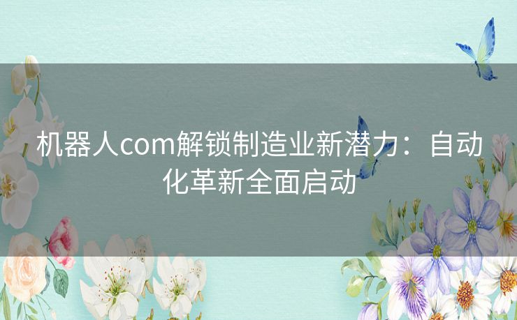 机器人com解锁制造业新潜力：自动化革新全面启动