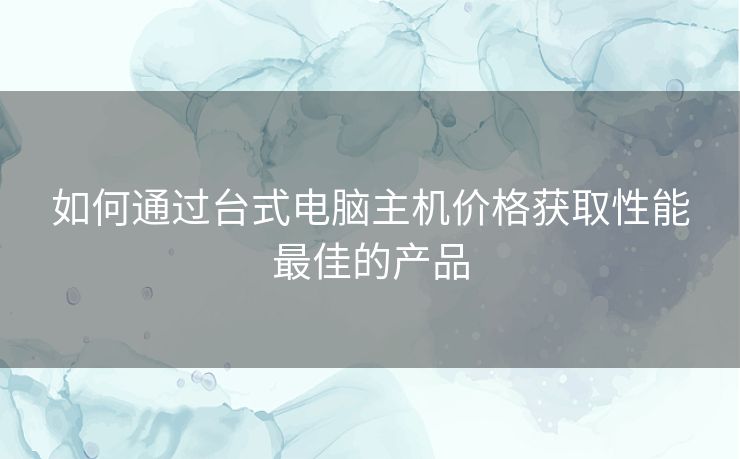 如何通过台式电脑主机价格获取性能最佳的产品