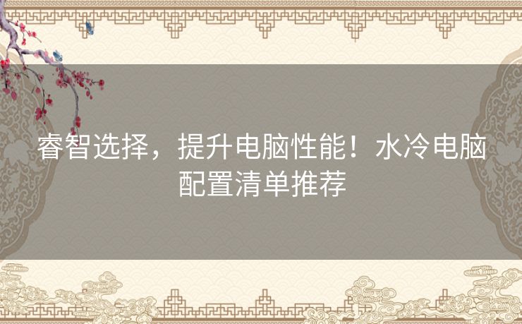 睿智选择，提升电脑性能！水冷电脑配置清单推荐