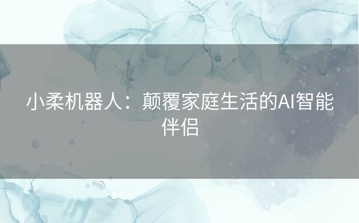 小柔机器人：颠覆家庭生活的AI智能伴侣