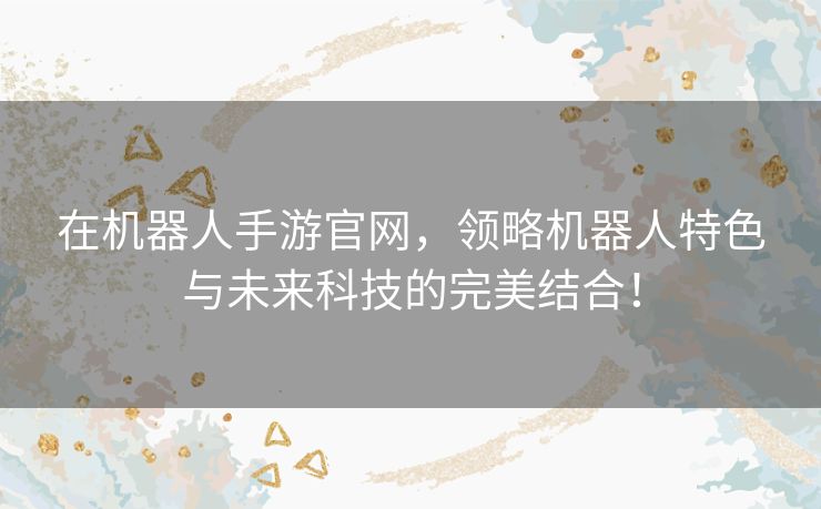 在机器人手游官网，领略机器人特色与未来科技的完美结合！