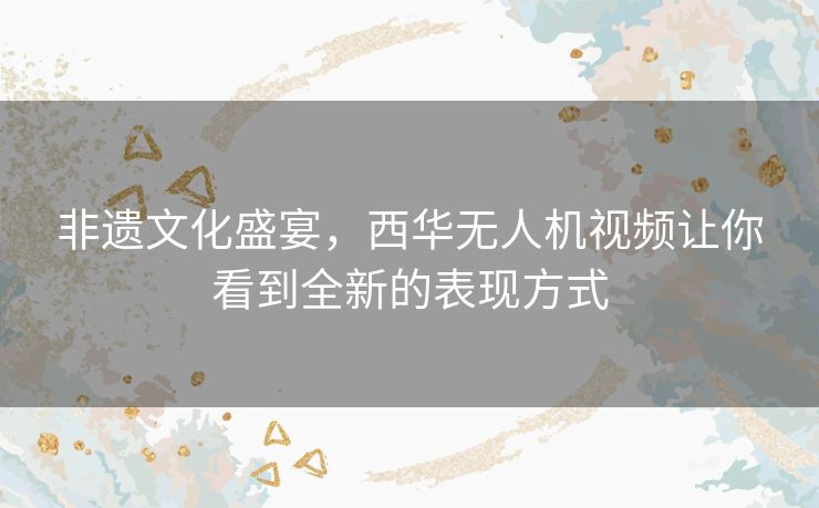 非遗文化盛宴，西华无人机视频让你看到全新的表现方式