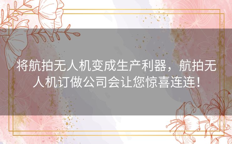 将航拍无人机变成生产利器，航拍无人机订做公司会让您惊喜连连！