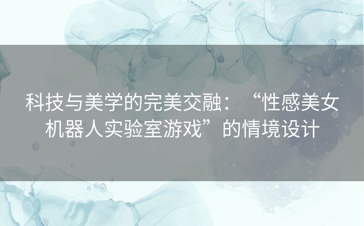 科技与美学的完美交融：“性感美女机器人实验室游戏”的情境设计