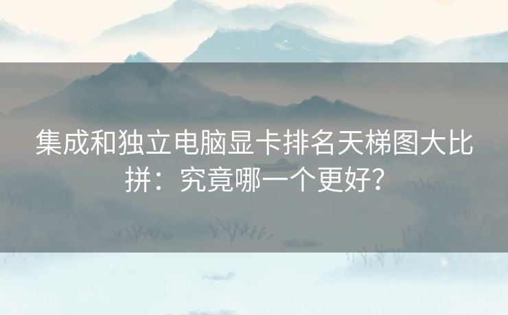 集成和独立电脑显卡排名天梯图大比拼：究竟哪一个更好？