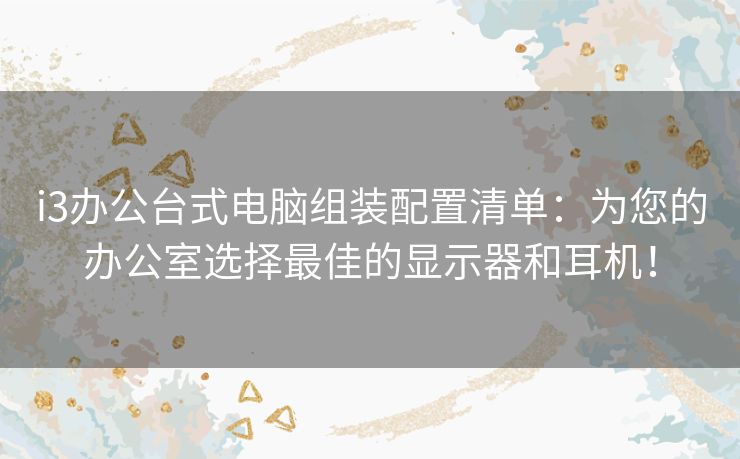 i3办公台式电脑组装配置清单：为您的办公室选择最佳的显示器和耳机！