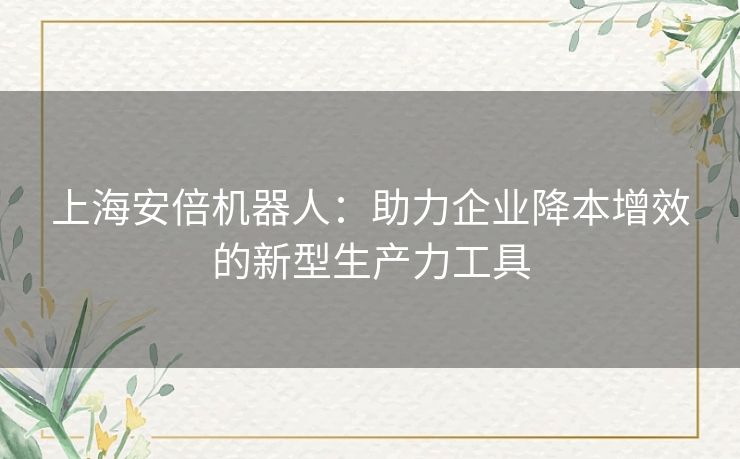 上海安倍机器人：助力企业降本增效的新型生产力工具