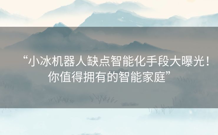 “小冰机器人缺点智能化手段大曝光！你值得拥有的智能家庭”